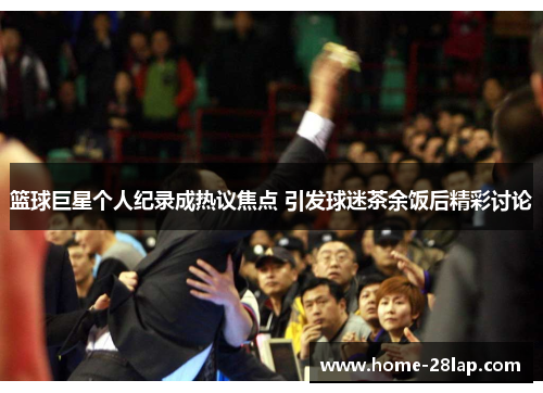 篮球巨星个人纪录成热议焦点 引发球迷茶余饭后精彩讨论