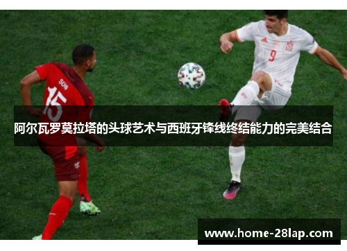 阿尔瓦罗莫拉塔的头球艺术与西班牙锋线终结能力的完美结合